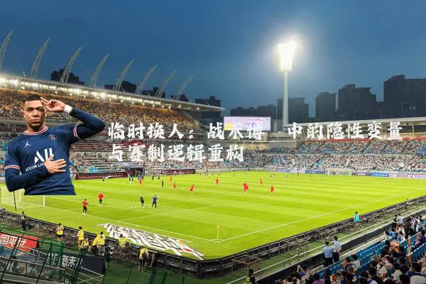 临时换人：战术博弈中的隐性变量与赛制逻辑重构