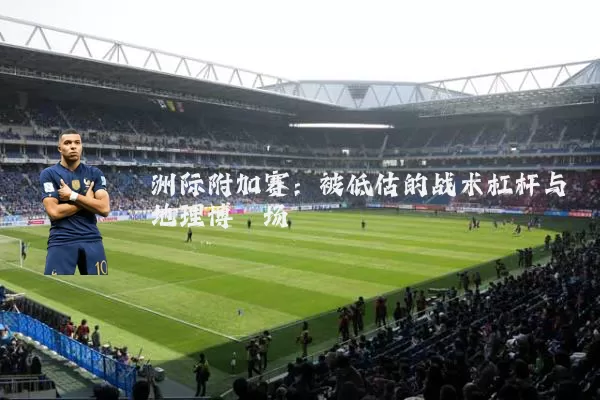 洲际附加赛：被低估的战术杠杆与地理博弈场
