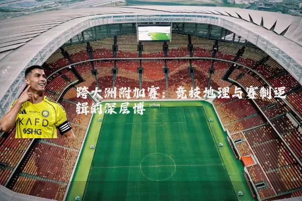 跨大洲附加赛:竞技地理与赛制逻辑的深层博弈