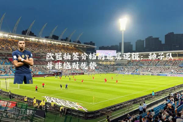 欧冠抽签分档的底层逻辑：种子队并非绝对优势